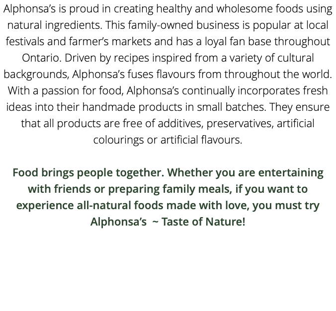 Alphonsa’s is proud in creating healthy and wholesome foods using natural ingredients. This family-owned business is popular at local festivals and farmer’s markets and has a loyal fan base throughout Ontario. Driven by recipes inspired from a variety of cultural backgrounds, Alphonsa’s fuses flavours from throughout the world. With a passion for food, Alphonsa’s continually incorporates fresh ideas into their handmade products in small batches. They ensure that all products are free of additives, preservatives, artificial colourings or artificial flavours. Food brings people together. Whether you are entertaining with friends or preparing family meals, if you want to experience all-natural foods made with love, you must try Alphonsa’s ~ Taste of Nature! 