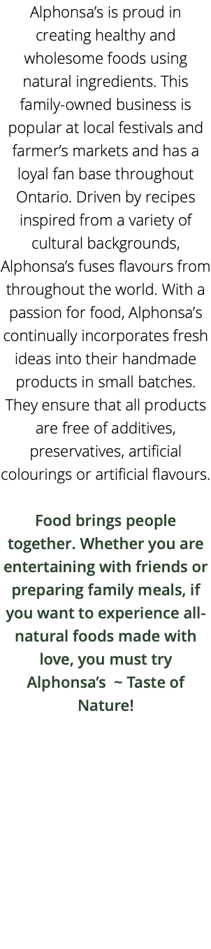 Alphonsa’s is proud in creating healthy and wholesome foods using natural ingredients. This family-owned business is popular at local festivals and farmer’s markets and has a loyal fan base throughout Ontario. Driven by recipes inspired from a variety of cultural backgrounds, Alphonsa’s fuses flavours from throughout the world. With a passion for food, Alphonsa’s continually incorporates fresh ideas into their handmade products in small batches. They ensure that all products are free of additives, preservatives, artificial colourings or artificial flavours. Food brings people together. Whether you are entertaining with friends or preparing family meals, if you want to experience all-natural foods made with love, you must try Alphonsa’s ~ Taste of Nature! 