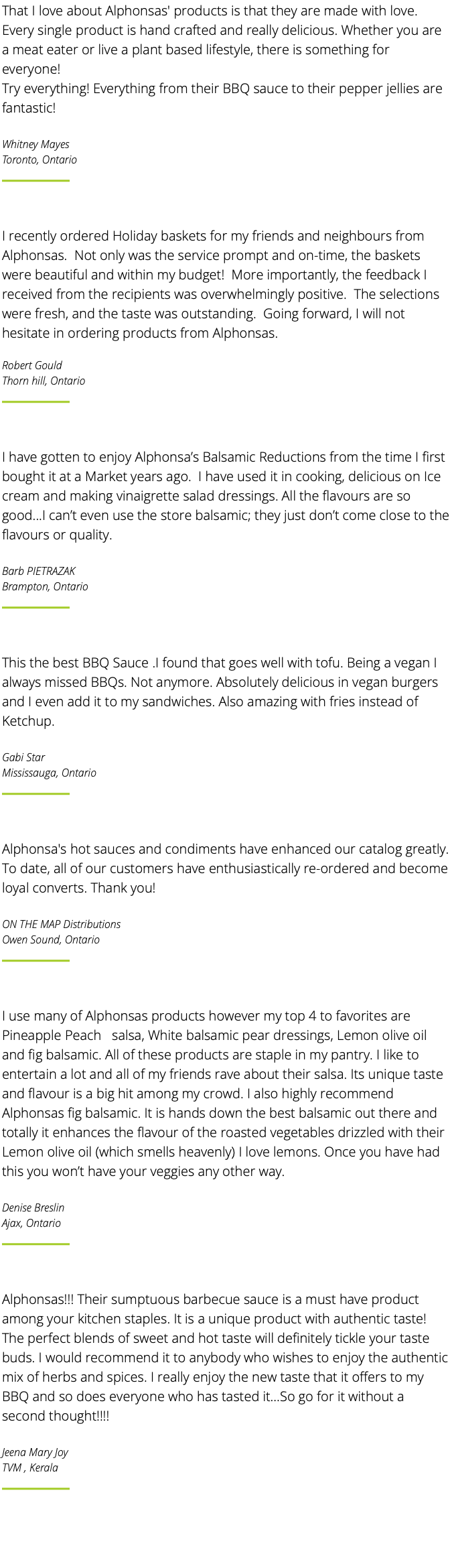 That I love about Alphonsas' products is that they are made with love. Every single product is hand crafted and really delicious. Whether you are a meat eater or live a plant based lifestyle, there is something for everyone! Try everything! Everything from their BBQ sauce to their pepper jellies are fantastic! Whitney Mayes Toronto, Ontario ﷯ I recently ordered Holiday baskets for my friends and neighbours from Alphonsas. Not only was the service prompt and on-time, the baskets were beautiful and within my budget! More importantly, the feedback I received from the recipients was overwhelmingly positive. The selections were fresh, and the taste was outstanding. Going forward, I will not hesitate in ordering products from Alphonsas. Robert Gould Thorn hill, Ontario ﷯ I have gotten to enjoy Alphonsa’s Balsamic Reductions from the time I first bought it at a Market years ago. I have used it in cooking, delicious on Ice cream and making vinaigrette salad dressings. All the flavours are so good...I can’t even use the store balsamic; they just don’t come close to the flavours or quality. Barb PIETRAZAK Brampton, Ontario ﷯ This the best BBQ Sauce .I found that goes well with tofu. Being a vegan I always missed BBQs. Not anymore. Absolutely delicious in vegan burgers and I even add it to my sandwiches. Also amazing with fries instead of Ketchup. Gabi Star Mississauga, Ontario ﷯ Alphonsa's hot sauces and condiments have enhanced our catalog greatly. To date, all of our customers have enthusiastically re-ordered and become loyal converts. Thank you! ON THE MAP Distributions Owen Sound, Ontario ﷯ I use many of Alphonsas products however my top 4 to favorites are Pineapple Peach salsa, White balsamic pear dressings, Lemon olive oil and fig balsamic. All of these products are staple in my pantry. I like to entertain a lot and all of my friends rave about their salsa. Its unique taste and flavour is a big hit among my crowd. I also highly recommend Alphonsas fig balsamic. It is hands down the best balsamic out there and totally it enhances the flavour of the roasted vegetables drizzled with their Lemon olive oil (which smells heavenly) I love lemons. Once you have had this you won’t have your veggies any other way. Denise Breslin Ajax, Ontario ﷯ Alphonsas!!! Their sumptuous barbecue sauce is a must have product among your kitchen staples. It is a unique product with authentic taste! The perfect blends of sweet and hot taste will definitely tickle your taste buds. I would recommend it to anybody who wishes to enjoy the authentic mix of herbs and spices. I really enjoy the new taste that it offers to my BBQ and so does everyone who has tasted it…So go for it without a second thought!!!! Jeena Mary Joy TVM , Kerala ﷯ 