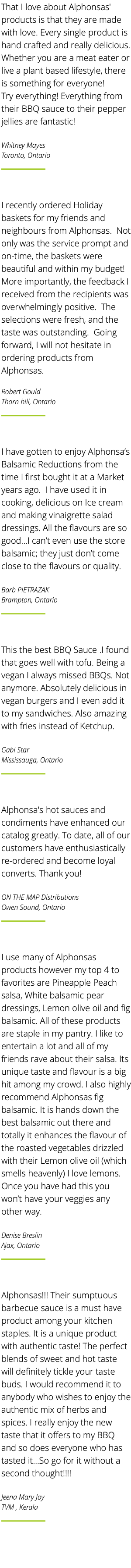 That I love about Alphonsas' products is that they are made with love. Every single product is hand crafted and really delicious. Whether you are a meat eater or live a plant based lifestyle, there is something for everyone! Try everything! Everything from their BBQ sauce to their pepper jellies are fantastic! Whitney Mayes Toronto, Ontario ﷯ I recently ordered Holiday baskets for my friends and neighbours from Alphonsas. Not only was the service prompt and on-time, the baskets were beautiful and within my budget! More importantly, the feedback I received from the recipients was overwhelmingly positive. The selections were fresh, and the taste was outstanding. Going forward, I will not hesitate in ordering products from Alphonsas. Robert Gould Thorn hill, Ontario ﷯ I have gotten to enjoy Alphonsa’s Balsamic Reductions from the time I first bought it at a Market years ago. I have used it in cooking, delicious on Ice cream and making vinaigrette salad dressings. All the flavours are so good...I can’t even use the store balsamic; they just don’t come close to the flavours or quality. Barb PIETRAZAK Brampton, Ontario ﷯ This the best BBQ Sauce .I found that goes well with tofu. Being a vegan I always missed BBQs. Not anymore. Absolutely delicious in vegan burgers and I even add it to my sandwiches. Also amazing with fries instead of Ketchup. Gabi Star Mississauga, Ontario ﷯ Alphonsa's hot sauces and condiments have enhanced our catalog greatly. To date, all of our customers have enthusiastically re-ordered and become loyal converts. Thank you! ON THE MAP Distributions Owen Sound, Ontario ﷯ I use many of Alphonsas products however my top 4 to favorites are Pineapple Peach salsa, White balsamic pear dressings, Lemon olive oil and fig balsamic. All of these products are staple in my pantry. I like to entertain a lot and all of my friends rave about their salsa. Its unique taste and flavour is a big hit among my crowd. I also highly recommend Alphonsas fig balsamic. It is hands down the best balsamic out there and totally it enhances the flavour of the roasted vegetables drizzled with their Lemon olive oil (which smells heavenly) I love lemons. Once you have had this you won’t have your veggies any other way. Denise Breslin Ajax, Ontario ﷯ Alphonsas!!! Their sumptuous barbecue sauce is a must have product among your kitchen staples. It is a unique product with authentic taste! The perfect blends of sweet and hot taste will definitely tickle your taste buds. I would recommend it to anybody who wishes to enjoy the authentic mix of herbs and spices. I really enjoy the new taste that it offers to my BBQ and so does everyone who has tasted it…So go for it without a second thought!!!! Jeena Mary Joy TVM , Kerala ﷯ 